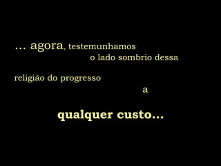 ... agora, testemunhamos
o lado sombrio dessa
religião do progresso
a
qualquer custo...
 