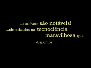 ...e os frutos são notáveis!
...sintetizados na tecnociência
maravilhosa que
dispomos.
 