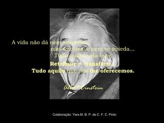 A vida não dá nem empresta;
não se comove nem se apieda...
Tudo quanto ela faz é
Retribuir e transferir...
Tudo aquilo que nós lhe oferecemos.
Albert Einstein
Colaboração: Yara M. B. P. de C. F. C. Pinto
 