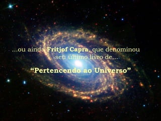 ...ou ainda Fritjof Capra, que denominou
seu último livro de...
“Pertencendo ao Universo”
 