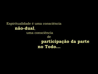 Espiritualidade é uma consciência
não-dual,
uma consciência
de
participação da parte
no Todo...
 