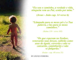BY LINCOLN FERREIRA  “ Eu sou o caminho, a verdade e vida, ninguém vem ao Pai, senão por mim.” (Jesus - João cap. 14 verso 6) “ Lâmpada para os meus pés é a Tua palavra, e luz para os meus caminhos.” (Salmo 119 - verso 105) “ Os que esperam no Senhor, renovarão suas forças, subirão como asas de águia, correrão e não se cansarão, caminharão e não se fatigarão.” (Isaias - cap. 40 verso 31) 
