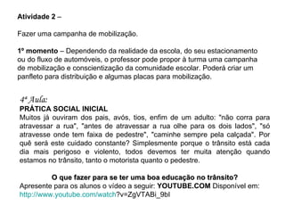 Atividade 2  – Fazer uma campanha de mobilização. 1º momento  – Dependendo da realidade da escola, do seu estacionamento ou do fluxo de automóveis, o professor pode propor à turma uma campanha de mobilização e conscientização da comunidade escolar. Poderá criar um panfleto para distribuição e algumas placas para mobilização. 4ª Aula:   PRÁTICA SOCIAL INICIAL Muitos já ouviram dos pais, avós, tios, enfim de um adulto: "não corra para atravessar a rua", "antes de atravessar a rua olhe para os dois lados", "só atravesse onde tem faixa de pedestre", "caminhe sempre pela calçada". Por quê será este cuidado constante? Simplesmente porque o trânsito está cada dia mais perigoso e violento, todos devemos ter muita atenção quando estamos no trânsito, tanto o motorista quanto o pedestre. O que fazer para se ter uma boa educação no trânsito? Apresente para os alunos o vídeo a seguir:  YOUTUBE.COM  Disponível em:  http://www.youtube.com/watch ?v=ZgVTABi_9bI   