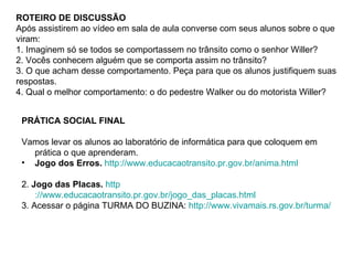 ROTEIRO DE DISCUSSÃO Após assistirem ao vídeo em sala de aula converse com seus alunos sobre o que viram: 1. Imaginem só se todos se comportassem no trânsito como o senhor Willer? 2. Vocês conhecem alguém que se comporta assim no trânsito? 3. O que acham desse comportamento. Peça para que os alunos justifiquem suas respostas. 4. Qual o melhor comportamento: o do pedestre Walker ou do motorista Willer? PRÁTICA SOCIAL FINAL Vamos levar os alunos ao laboratório de informática para que coloquem em prática o que aprenderam.  Jogo dos Erros.   http://www.educacaotransito.pr.gov.br/anima.html   2.  Jogo das Placas.   http ://www.educacaotransito.pr.gov.br/jogo_das_placas.html 3. Acessar o página TURMA DO BUZINA:  http://www.vivamais.rs.gov.br/turma/ 