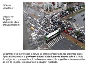 5ª Aula: Atividade 1 Sugerimos que o professor  a leitura do artigo apresentado nos próximos slides. Após a leitura deste,  o professor deverá questionar os alunos sobre : o título do artigo; se o que acontece é real ou é um sonho; da importância de se respeitar as leis do trânsito, relacionar com a imagem mostrada.  Mostrar no Projetor Multimídia (data show) a imagem: 