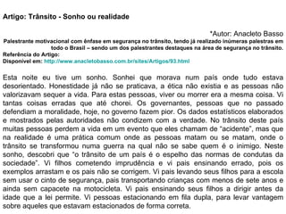 Artigo: Trânsito - Sonho ou realidade *Autor: Anacleto Basso Palestrante motivacional com ênfase em segurança no trânsito, tendo já realizado inúmeras palestras em todo o Brasil – sendo um dos palestrantes destaques na área de segurança no trânsito. Referência do Artigo:  Disponível em:  http://www.anacletobasso.com.br/sites/Artigos/93.html    Esta noite eu tive um sonho. Sonhei que morava num país onde tudo estava desorientado. Honestidade já não se praticava, a ética não existia e as pessoas não valorizavam sequer a vida. Para estas pessoas, viver ou morrer era a mesma coisa. Vi tantas coisas erradas que até chorei. Os governantes, pessoas que no passado defendiam a moralidade, hoje, no governo fazem pior. Os dados estatísticos elaborados e mostrados pelas autoridades não condizem com a verdade. No trânsito deste país muitas pessoas perdem a vida em um evento que eles chamam de “acidente”, mas que na realidade é uma prática comum onde as pessoas matam ou se matam, onde o trânsito se transformou numa guerra na qual não se sabe quem é o inimigo. Neste sonho, descobri que “o trânsito de um país é o espelho das normas de condutas da sociedade”. Vi filhos cometendo imprudência e vi pais ensinando errado, pois os exemplos arrastam e os pais não se corrigem. Vi pais levando seus filhos para a escola sem usar o cinto de segurança, pais transportando crianças com menos de sete anos e ainda sem capacete na motocicleta. Vi pais ensinando seus filhos a dirigir antes da idade que a lei permite. Vi pessoas estacionando em fila dupla, para levar vantagem sobre aqueles que estavam estacionados de forma correta.  