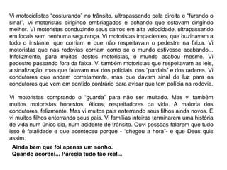 Vi motociclistas “costurando” no trânsito, ultrapassando pela direita e “furando o sinal”. Vi motoristas dirigindo embriagados e achando que estavam dirigindo melhor. Vi motoristas conduzindo seus carros em alta velocidade, ultrapassando em locais sem nenhuma segurança. Vi motoristas impacientes, que buzinavam a todo o instante, que corriam e que não respeitavam o pedestre na faixa. Vi motoristas que nas rodovias corriam como se o mundo estivesse acabando... Infelizmente, para muitos destes motoristas, o mundo acabou mesmo. Vi pedestre passando fora da faixa. Vi também motoristas que respeitavam as leis, a sinalização, mas que falavam mal dos policiais, dos “pardais” e dos radares. Vi condutores que andam corretamente, mas que davam sinal de luz para os condutores que vem em sentido contrário para avisar que tem polícia na rodovia.  Vi motoristas comprando o “guarda” para não ser multado. Mas vi também muitos motoristas honestos, éticos, respeitadores da vida. A maioria dos condutores, felizmente. Mas vi muitos pais enterrando seus filhos ainda novos. E vi muitos filhos enterrando seus pais. Vi famílias inteiras terminarem uma história de vida num único dia, num acidente de trânsito. Ouvi pessoas falarem que tudo isso é fatalidade e que aconteceu porque - “chegou a hora”- e que Deus quis assim.  Ainda bem que foi apenas um sonho. Quando acordei... Parecia tudo tão real...  