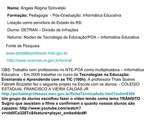 Nome:  Ângela Regina Szinvelski  Formação:  Pedagogia  - Pós-Graduação: Informática Educativa Lotação como servidora do Estado do RS: Diurno: DETRAN – Divisão de Infrações Noturno: Núcleo de Tecnologia de Educação/POA – Informática Educativa  Fonte de Pesquisa: www.portaldoprofessor.mec.gov.br http://www.vivamais.rs.gov.br/turma / OBS: Trabalho com professores no NTE-POA como multiplicadora – Informática Educativa  - Em 2009 trabalhei no curso de  Tecnologias na Educação: Ensinando e Aprendendo com as TIC (100h).  A professora Thais Soares Fabretti Bozzetto fez o seguinte projeto na Escola com os alunos: - COLEGIO ESTADUAL FRANCISCO A VIEIRA CALDAS JR http://portaldoprofessor.mec.gov.br/fichaTecnicaAula.html?aula=6104 Um grupo de alunos escolheu fazer o vídeo tendo como tema TRÂNSITO Sugiro que assistam o filme e confirmem o quanto nossos alunos são capazes: http://www.youtube.com/watch?v=nb6fCa328Tc&feature=player_embedded#! 