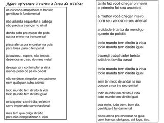 Agora apresente à turma a letra da música: os curiosos atrapalham o trânsito gentileza é fundamental não adianta esquentar a cabeça não precisa avançar no sinal dando seta pra mudar de pista ou pra entrar na transversal pisca alerta pra encostar na guia pára brisa para o temporal já buzinou, espere, não insista, desencoste o seu do meu metal devagar pra contemplar a vista menos peso do pé no pedal não se deve atropelar um cachorro nem qualquer outro animal todo mundo tem direito à vida todo mundo tem direito igual motoqueiro caminhão pedestre carro importado carro nacional mas tem que dirigir direito para não congestionar o local tanto faz você chegar primeiro o primeiro foi seu ancestral é melhor você chegar inteiro com seu venoso e seu arterial a cidade é tanto do mendigo quanto do policial todo mundo tem direito à vida todo mundo tem direito igual travesti trabalhador turista solitário família casal todo mundo tem direito à vida todo mundo tem direito igual sem ter medo de andar na rua porque a rua é o seu quintal todo mundo tem direito à vida todo mundo tem direito igual boa noite, tudo bem, bom dia, gentileza é fundamental pisca alerta pra encostar na guia com licença, obrigado, até logo, tiau. 