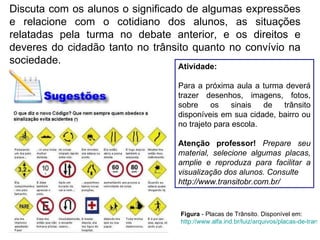 Discuta com os alunos o significado de algumas expressões e relacione com o cotidiano dos alunos, as situações relatadas pela turma no debate anterior, e os direitos e deveres do cidadão tanto no trânsito quanto no convívio na sociedade. Atividade: Para a próxima aula a turma deverá trazer desenhos, imagens, fotos, sobre os sinais de trânsito disponíveis em sua cidade, bairro ou no trajeto para escola.  Atenção professor!   Prepare seu material, selecione algumas placas, amplie e reproduza para facilitar a visualização dos alunos. Consulte http://www.transitobr.com.br/ Figura  - Placas de Trânsito. Disponível em:  http://www.alfa.ind.br/luiz/arquivos/placas-de-transito.htm    