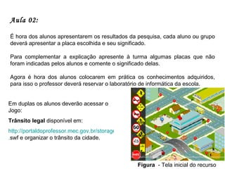 Aula 02:   É hora dos alunos apresentarem os resultados da pesquisa, cada aluno ou grupo deverá apresentar a placa escolhida e seu significado. Para complementar a explicação apresente à turma algumas placas que não foram indicadas pelos alunos e comente o significado delas. Agora é hora dos alunos colocarem em prática os conhecimentos adquiridos, para isso o professor deverá reservar o laboratório de informática da escola. Em duplas os alunos deverão acessar o Jogo:  Trânsito legal  disponível em:  http://portaldoprofessor.mec.gov.br/storage/recursos/13105/transitolegal . swf  e organizar o trânsito da cidade.  Figura   - Tela inicial do recurso 