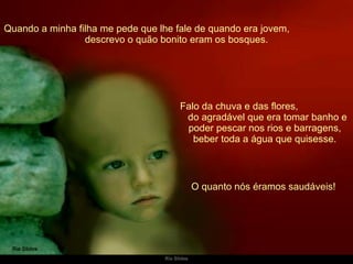 Quando a minha filha me pede que lhe fale de quando era jovem,  descrevo o quão bonito eram os bosques. Falo da chuva e das flores,  do agradável que era tomar banho e poder pescar nos rios e barragens, beber toda a água que quisesse. O quanto nós éramos saudáveis!  