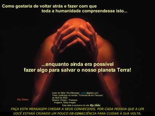 Como gostaria de voltar atrás e fazer com que  toda a humanidade compreendesse isto...  Autor do Slide: Ria Ellwanger  riaellw @globo.com   Texto: publicado na revista  "Crónicas de los Tiempos“, de Abril de 2002. Música: Chopin - Tristesse  Imagens: Getty Images  Este slide é exclusivo do site  Ria Slides ...enquanto ainda era possível fazer algo para salvar o nosso planeta Terra! FAÇA ESTA MENSAGEM CHEGAR A SEUS CONHECIDOS. POR CADA PESSOA QUE A LER VOCÊ ESTARÁ CRIANDO UM POUCO DE CONSCIÊNCIA PARA CUIDAR À SUA VOLTA.   