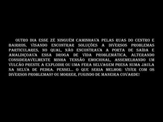 Outro dia eSSE Zé Ninguém Caminhava pelas ruas do centro e
bairros, visando encontrar soluções a diversos problemas
particulares, no qual, não encontrava a porta de saída e
amaldiçoava essa droga de vida problemática, alterando
consideravelmente minha tensão emocional, assemelhando um
vulcão preste a explodir ou uma fera selvagem presa numa jaula
na selva de pedra. Pensei... O que seria melhor: Viver com os
diversos problemas? Ou morrer, fugindo de maneira covarde!
 