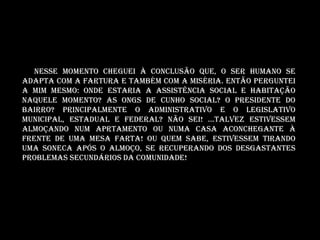 Nesse momento cheguei à conclusão que, o ser humano se
adapta com a fartura e também com a miséria. Então perguntei
a mim mesmo: Onde estaria a assistência social e habitação
naquele momento? AS ONGS DE CUNHO SOCIAL? O presidente do
bairro? Principalmente o administrativo e o legislativo
MUNICIPAL, ESTADUAL E FEDERAL? Não sei! ...Talvez estivessem
almoçando NUM APRTAMENTO OU numa casa aconchegante à
frente de uma mesa farta! Ou quem sabe, estivessem tirando
uma soneca após o almoço, se recuperando dos desgastantes
problemas secundários da comunidade!
 