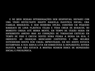 E no meio dessas interrogações sem respostas, deparei com
uma visão revoltante diante daquela injustiça social: Uma
família miserável e sem nenhuma opção, constrói um pequeno
barraco de lona plástica velha e toda cheia de buracos. No
momento chega até minha mente, em tempo de verão seria um
sofrimento ameno! Mas as condições se tornavam criticas em
tempo de frio e chuva! Sentei numa pedra a beira da rua, e
observei as crianças brincando contentes e uma mulher
estendendo roupa num varal improvisado. Em seu rosto estava
estampada a sua árdua luta em sobreviver à deplorável rotina
injusta, mas não estava à mostra nenhum índice de depressão
social e psicológica.
 