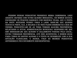 Perdido nessas perguntas prossegui minha caminhada, logo
adiante deparei com outro quadro miserável, um homem estava
escorando um pequeno barraco com madeira velha, que o vento
da noite anterior pendeu para o lado. Disse-me que quando
ventava forte, ele, a mulher e os três filhos dormiam na casa do
vizinho. Perguntei-lhe se já tinha tomado alguma providência,
relatando a atual administração municipal? Respondeu-me que
sim! Disseram-lhe que quando o calçamento passar pelo local,
então tomariam providência, até isso acontecer, o homem reza
para todos os santos ajudar e o vento se sensibilize com a sua
situação flagelada. E agora, faço as mesmas perguntas
anteriores e fico novamente sem respostas.
 