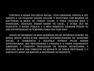 Continuo a minha via-crúcis social, vejo CORREGOS, ESGOTO A CÉU
ABERTO E um pequeno riacho POLUIDO E INFECTADO COM MILHÕES DE
BACTÉRIAS à beira de várias casas. E para criticar mais o
panorama, crianças tomam banho no local. E outra vez me
pergunto: A saúde pública e o meio ambiente tiraram férias ou
não encontraram um tempinho para ver tudo isso!

   Sentei no gramado já meio queimado pelas diversas geadas, na
minha mente desfilavam imagens estarrecedoras do genocídio
social: A ignorância e injustiça sofrida pelos nossos
antepassados, que procuraram o paraíso e o poder coronelista
AMBICIOSO E CORRUPTO trouxeram um inferno devastador. O
descaso quase por completo no resgate de nossa identidade e o
abstrato apoio em manter a identidade no presente.
 