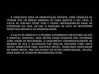 A constante onda de prostituição infantil, onde crianças se
vendem por um mísero dinheiro ou para manter o seu vicio. A
falta de diálogo entre pais e filhos, preparando-os para as
surpresas da vida, em que a rebeldia os leva ao destruidor
mundo das drogas e da marginalidade.

   A FALTA DE MÉDICOS E O PÉSSIMO ATENDIMENTO EM SETORES DO SUS
e hospital regional, onde muitos seres humanos são atendidos
como gados no matadouro. O crescimento consideravelmente de
meninos de rua e alcoólicos nas praças, deixando como única
opção sobreviver essa injustiça social. Problemas desfilaram
em minha mente, mas relatarei em outra oportunidade, talvez,
quem sabe, se acaso me deixarem relatar.
 