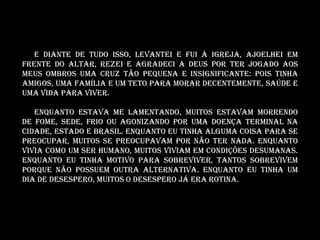E diante de tudo isso, levantei e fui à igreja, ajoelhei em
frente do altar, rezei e agradeci a Deus por ter jogado aos
meus ombros uma cruz tão pequena e insignificante: Pois tinha
amigos, uma família e um teto para morar decentemente, saúde e
uma vida para viver.

   Enquanto estava me lamentando, muitos estavam morrendo
de fome, sede, frio ou agonizando por uma doença terminal na
cidade, estado e Brasil. Enquanto eu tinha alguma coisa para se
preocupar, muitos se preocupavam por não ter nada. Enquanto
vivia como um ser humano, muitos viviam em condições desumanas.
Enquanto eu tinha motivo para sobreviver, tantos sobrevivem
porque não POSSUEM OUTRA alternativa. Enquanto eu tinha um
dia de desespero, muitos o desespero já era rotina.
 