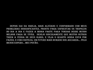 Depois sai da igreja, mais aliviado e conformado com meus
problemas insignificantes, pronto para enfrentar os tropeços
do dia a dia e fazer a minha parte para tornar desse mundo
melhor para se viver. Desejo sinceramente que muitos outros
tirem a venda de seus olhos, e veja o quanto ainda está por
fazer, e com certeza, um futuro mais humano nos aguarda... Pelo
menos espero... Meu povão.
 