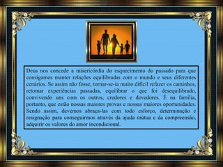 Deus nos concede a misericórdia do esquecimento do passado para que
consigamos manter relações equilibradas com o mundo e seus diferentes
cenários. Se assim não fosse, tornar-se-ia muito difícil refazer os caminhos,
retomar experiências passadas, equilibrar o que foi desequilibrado,
convivendo uns com os outros, credores e devedores. É na família,
portanto, que estão nossas maiores provas e nossas maiores oportunidades.
Sendo assim, devemos abraça-las com todo esforço, determinação e
resignação para conseguirmos através da ajuda mútua e da compreensão,
adquirir os valores do amor incondicional.
 