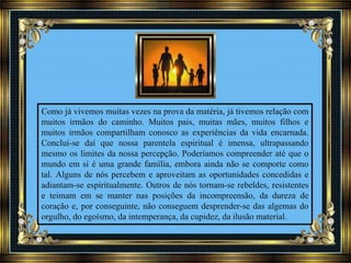 Como já vivemos muitas vezes na prova da matéria, já tivemos relação com
muitos irmãos do caminho. Muitos pais, muitas mães, muitos filhos e
muitos irmãos compartilham conosco as experiências da vida encarnada.
Conclui-se daí que nossa parentela espiritual é imensa, ultrapassando
mesmo os limites da nossa percepção. Poderíamos compreender até que o
mundo em si é uma grande família, embora ainda não se comporte como
tal. Alguns de nós percebem e aproveitam as oportunidades concedidas e
adiantam-se espiritualmente. Outros de nós tornam-se rebeldes, resistentes
e teimam em se manter nas posições da incompreensão, da dureza de
coração e, por conseguinte, não conseguem desprender-se das algemas do
orgulho, do egoísmo, da intemperança, da cupidez, da ilusão material.
 