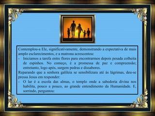 Contemplou-a Ele, significativamente, demonstrando a expectativa de mais
amplo esclarecimentos, e a matrona acrescentou:
- Iniciamos a tarefa entre flores para encontrarmos depois pesada colheita
de espinhos. No começo, é a promessa de paz e compreensão;
entretanto, logo após, surgem pedras e dissabores.
Reparando que a senhora galileia se sensibilizara até às lágrimas, deu-se
pressa Jesus em responder:
- O lar é a escola das almas, o templo onde a sabedoria divina nos
habilita, pouco a pouco, ao grande entendimento da Humanidade. E,
sorrindo, perguntou:
 