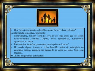 - Que fazes inicialmente às lentilhas, antes de servi-las à refeição?
A interpelada respondeu, titubeante:
- Naturalmente, Senhor, cabe-me levá-las ao fogo para que se façam
suficientemente cozidas. Depois, devo temperá-las, tornando-as
agradáveis ao sabor.
- Pretenderias, também, porventura, servir pão cru à mesa?
- De modo algum, tornou a velha humilde; antes de entregá-lo ao
consumo caseiro, compete-me guardá-lo ao calor do forno. Sem essa
medida...
O Divino amigo então considerou:
 