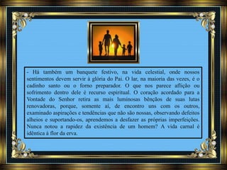- Há também um banquete festivo, na vida celestial, onde nossos
sentimentos devem servir à glória do Pai. O lar, na maioria das vezes, é o
cadinho santo ou o forno preparador. O que nos parece aflição ou
sofrimento dentro dele é recurso espiritual. O coração acordado para a
Vontade do Senhor retira as mais luminosas bênçãos de suas lutas
renovadoras, porque, somente aí, de encontro uns com os outros,
examinado aspirações e tendências que não são nossas, observando defeitos
alheios e suportando-os, aprendemos a desfazer as próprias imperfeições.
Nunca notou a rapidez da existência de um homem? A vida carnal é
idêntica à flor da erva.
 