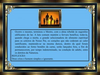 - Ocorre o mesmo, terminou o Mestre, com a alma rebelde às sugestões
edificantes do lar. A luta comum mantém a fervura benéfica; todavia,
quando chega a morte, a grande selecionadora do alimento espiritual
para os celeiros de Nosso Pai, os corações que não cederam ao calor
santificante, mantendo-se na mesma dureza, dentro da qual foram
conduzidos ao forno bendito da carne, serão lançados fora, a fim de
permanecerem, por tempo indeterminado, na condição de adubo, entre
os detritos da Natureza.
REFLEXÃO:
Deus criou o homem simples e ignorante.
 