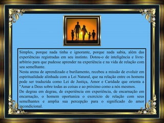 Simples, porque nada tinha e ignorante, porque nada sabia, além das
experiências registradas em seu instinto. Dotou-o de inteligência e livre-
arbítrio para que pudesse aprender na experiência e na vida de relação com
seu semelhante.
Nesta arena de aprendizado e burilamento, recebeu a missão de evoluir em
espiritualidade alinhada com a Lei Natural, que na relação entre os homens
pode ser traduzida como Lei de Justiça, Amor e Caridade que orienta a
“Amar a Deus sobre todas as coisas e ao próximo como a nós mesmos.
De degrau em degrau, de experiência em experiência, de encarnação em
encarnação, o homem oportuniza o exercício de relação com seus
semelhantes e amplia sua percepção para o significado do amor
incondicional.
 