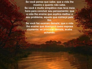 Se você pensa que sabe; que a vida lhe
mostre o quanto não sabe.
Se você é muito simpático mas leva meia
hora para concluir seu pensamento; que
a vida lhe ensine que explica melhor o
seu problema, aquele que começa pelo
fim.
Se você faz exames demais; que a vida
lhe ensine que doença é como esposa
ciumenta: se procurar demais, acaba
achando.
 