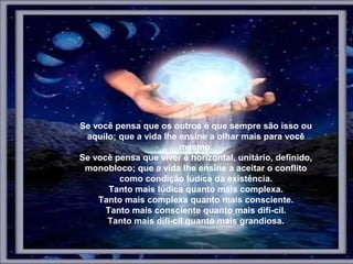 Se você pensa que os outros é que sempre são isso ou
aquilo; que a vida lhe ensine a olhar mais para você
mesmo.
Se você pensa que viver é horizontal, unitário, definido,
monobloco; que a vida lhe ensine a aceitar o conflito
como condição lúdica da existência.
Tanto mais lúdica quanto mais complexa.
Tanto mais complexa quanto mais consciente.
Tanto mais consciente quanto mais difí­cil.
Tanto mais difí­cil quanto mais grandiosa.
 