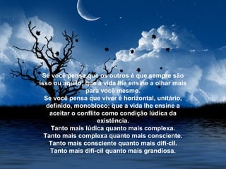 Se você pensa que os outros é que sempre são
isso ou aquilo; que a vida lhe ensine a olhar mais
para você mesmo.
Se você pensa que viver é horizontal, unitário,
definido, monobloco; que a vida lhe ensine a
aceitar o conflito como condição lúdica da
existência.
Tanto mais lúdica quanto mais complexa.
Tanto mais complexa quanto mais consciente.
Tanto mais consciente quanto mais difí­cil.
Tanto mais difí­cil quanto mais grandiosa.
 