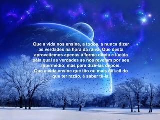 Que a vida nos ensine, a todos, a nunca dizer
as verdades na hora da raiva. Que desta
aproveitemos apenas a forma direta e lúcida
pela qual as verdades se nos revelam por seu
intermédio; mas para dizê­las depois.
Que a vida ensine que tão ou mais difí­cil do
que ter razão, é saber tê­la.
 