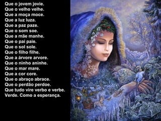 Que o jovem jovie.
Que o velho velhe.
Que a moça moce.
Que a luz luza.
Que a paz paze.
Que o som soe.
Que a mãe manhe.
Que o pai paie.
Que o sol sole.
Que o filho filhe.
Que a árvore arvore.
Que o ninho aninhe.
Que o mar mare.
Que a cor core.
Que o abraço abrace.
Que o perdão perdoe.
Que tudo vire verbo e verbe.
Verde. Como a esperança.
 