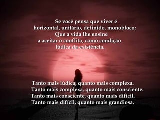 Se você pensa que viver éSe você pensa que viver é
horizontal, unitário, definido, monobloco;horizontal, unitário, definido, monobloco;
Que a vida lhe ensineQue a vida lhe ensine
a aceitar o conflito, como condiçãoa aceitar o conflito, como condição
lúdica da existência.lúdica da existência.
Tanto mais lúdica, quanto mais complexa.Tanto mais lúdica, quanto mais complexa.
Tanto mais complexa, quanto mais consciente.Tanto mais complexa, quanto mais consciente.
Tanto mais consciente, quanto mais difícil.Tanto mais consciente, quanto mais difícil.
Tanto mais difícil, quanto mais grandiosa.Tanto mais difícil, quanto mais grandiosa.
 