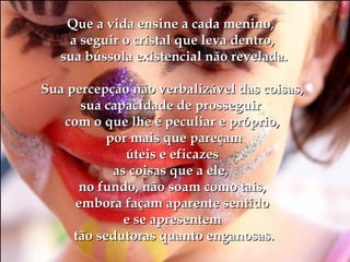 Que a vida ensine a cada menino,Que a vida ensine a cada menino,
a seguir o cristal que leva dentro,a seguir o cristal que leva dentro,
sua bússola existencial não revelada.sua bússola existencial não revelada.
Sua percepção não verbalizável das coisas,Sua percepção não verbalizável das coisas,
sua capacidade de prosseguirsua capacidade de prosseguir
com o que lhe é peculiar e próprio,com o que lhe é peculiar e próprio,
por mais que pareçampor mais que pareçam
úteis e eficazesúteis e eficazes
as coisas que a ele,as coisas que a ele,
no fundo, não soam como tais,no fundo, não soam como tais,
embora façam aparente sentidoembora façam aparente sentido
e se apresenteme se apresentem
tão sedutoras quanto enganosas.tão sedutoras quanto enganosas.
 