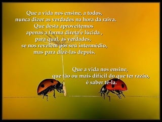 Que a vida nos ensine, a todos,Que a vida nos ensine, a todos,
nunca dizer as verdades na hora da raiva.nunca dizer as verdades na hora da raiva.
Que desta aproveitemosQue desta aproveitemos
apenas a forma direta e lúcida ,apenas a forma direta e lúcida ,
para qual, as verdades,para qual, as verdades,
se nos revelem por seu intermédio,se nos revelem por seu intermédio,
mas para dizê-las depois.mas para dizê-las depois.
Que a vida nos ensine,Que a vida nos ensine,
que tão ou mais difícil do que ter razão,que tão ou mais difícil do que ter razão,
é saber tê-la.é saber tê-la.
 
