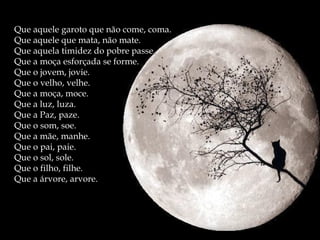 Que aquele garoto que não come, coma.Que aquele garoto que não come, coma.
Que aquele que mata, não mate.Que aquele que mata, não mate.
Que aquela timidez do pobre passe.Que aquela timidez do pobre passe.
Que a moça esforçada se forme.Que a moça esforçada se forme.
Que o jovem, jovie.Que o jovem, jovie.
Que o velho, velhe.Que o velho, velhe.
Que a moça, moce.Que a moça, moce.
Que a luz, luza.Que a luz, luza.
Que a Paz, paze.Que a Paz, paze.
Que o som, soe.Que o som, soe.
Que a mãe, manhe.Que a mãe, manhe.
Que o pai, paie.Que o pai, paie.
Que o sol, sole.Que o sol, sole.
Que o filho, filhe.Que o filho, filhe.
Que a árvore, arvore.Que a árvore, arvore.
 