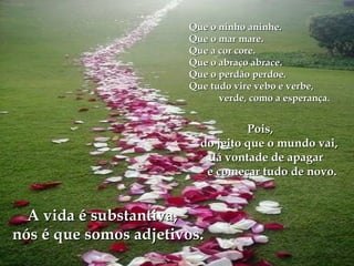 Que o ninho aninhe.Que o ninho aninhe.
Que o mar mare.Que o mar mare.
Que a cor core.Que a cor core.
Que o abraço abrace.Que o abraço abrace.
Que o perdão perdoe.Que o perdão perdoe.
Que tudo vire vebo e verbe,Que tudo vire vebo e verbe,
verde, como a esperançaverde, como a esperança..
Pois,Pois,
do jeito que o mundo vai,do jeito que o mundo vai,
dá vontade de apagardá vontade de apagar
e começar tudo de novo.e começar tudo de novo.
A vida é substantiva,A vida é substantiva,
nós é que somos adjetivos.nós é que somos adjetivos.
 