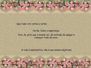 Que tudo vire verbo e verbe.  Verde. Como a esperança.  Pois, do jeito que o mundo vai, dá vontade de apagar e começar tudo de novo.  A vida é substantiva, nós é que somos adjetivos. 