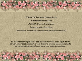 FORMATAÇÃO: Mima (Wilma) Badan [email_address] MÚSICA: Once in the long ago Interpretação: Kevin Kern (Não altere o conteúdo e repasse com os devidos créditos) Se você receber algum texto com autoria incorreta ou se algum texto estiver como “desconhecido”, e você souber a autoria, agradeceria muito se me enviasse um e.mail para que o erro possa se corrigido. 