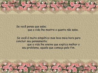Se você pensa que sabe;  que a vida lhe mostre o quanto não sabe. Se você é muito simpático mas leva meia hora para concluir seu pensamento;  que a vida lhe ensine que explica melhor o seu problema, aquele que começa pelo fim. 