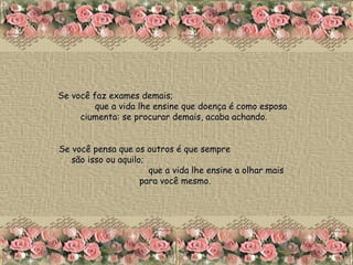 Se você faz exames demais;  que a vida lhe ensine que doença é como esposa ciumenta: se procurar demais, acaba achando.  Se você pensa que os outros é que sempre  são isso ou aquilo;  que a vida lhe ensine a olhar mais para você mesmo. 