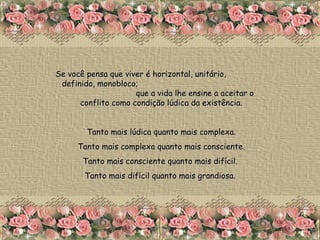 Se você pensa que viver é horizontal, unitário,  definido, monobloco;  que a vida lhe ensine a aceitar o conflito como condição lúdica da existência. Tanto mais lúdica quanto mais complexa. Tanto mais complexa quanto mais consciente. Tanto mais consciente quanto mais difícil.  Tanto mais difícil quanto mais grandiosa.   