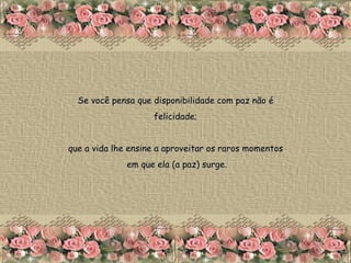 Se você pensa que disponibilidade com paz não é  felicidade;  que a vida lhe ensine a aproveitar os raros momentos  em que ela (a paz) surge. 