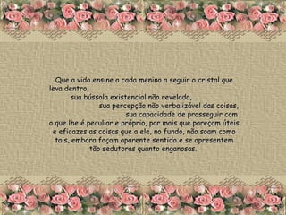 Que a vida ensine a cada menino a seguir o cristal que leva dentro,  sua bússola existencial não revelada,  sua percepção não verbalizável das coisas,  sua capacidade de prosseguir com o que lhe é peculiar e próprio, por mais que pareçam úteis e eficazes as coisas que a ele, no fundo, não soam como tais, embora façam aparente sentido e se apresentem tão sedutoras quanto enganosas.  