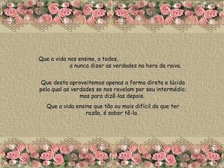 Que a vida nos ensine, a todos,  a nunca dizer as verdades na hora da raiva.  Que desta aproveitemos apenas a forma direta e lúcida pela qual as verdades se nos revelam por seu intermédio; mas para dizê-las depois.  Que a vida ensine que tão ou mais difícil do que ter razão, é saber tê-la.  